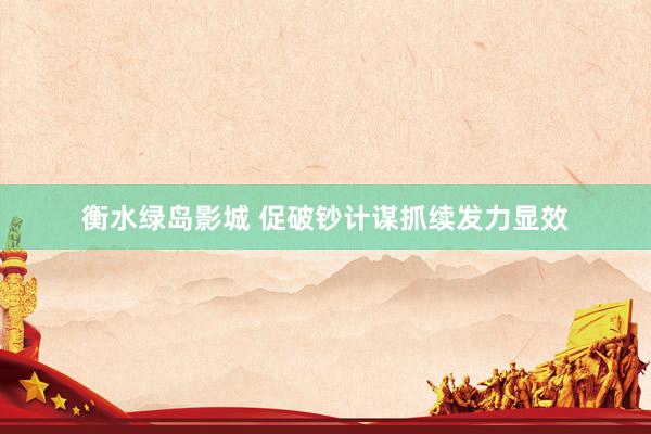 衡水绿岛影城 促破钞计谋抓续发力显效