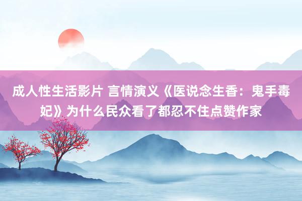 成人性生活影片 言情演义《医说念生香：鬼手毒妃》为什么民众看了都忍不住点赞作家