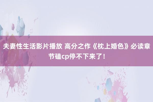 夫妻性生活影片播放 高分之作《枕上婚色》必读章节磕cp停不下来了！