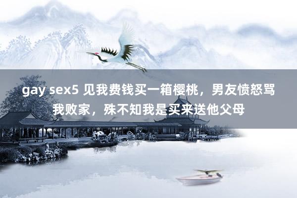 gay sex5 见我费钱买一箱樱桃，男友愤怒骂我败家，殊不知我是买来送他父母