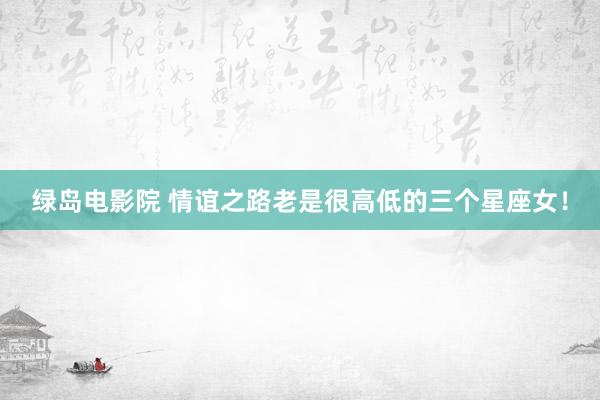 绿岛电影院 情谊之路老是很高低的三个星座女！