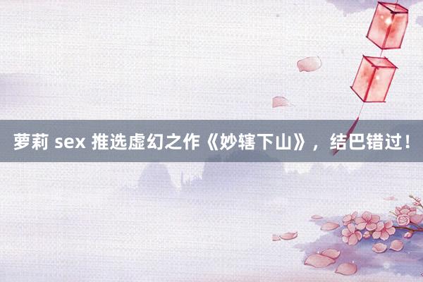萝莉 sex 推选虚幻之作《妙辖下山》，结巴错过！