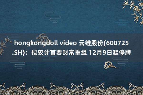 hongkongdoll video 云维股份(600725.SH)：拟狡计首要财富重组 12月9日起停牌