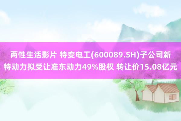 两性生活影片 特变电工(600089.SH)子公司新特动力拟受让准东动力49%股权 转让价15.08亿元