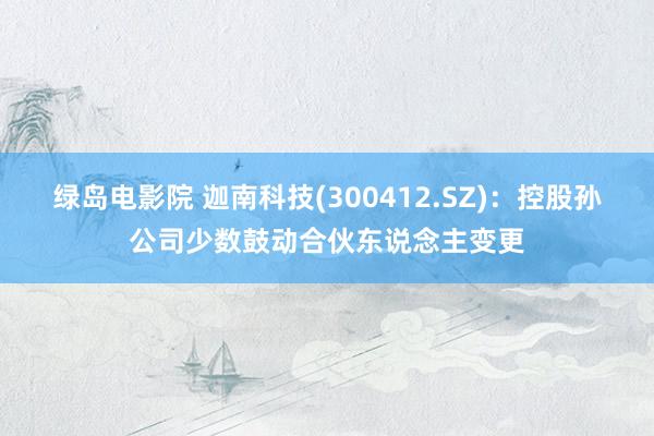 绿岛电影院 迦南科技(300412.SZ)：控股孙公司少数鼓动合伙东说念主变更