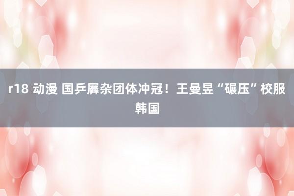r18 动漫 国乒羼杂团体冲冠！王曼昱“碾压”校服韩国