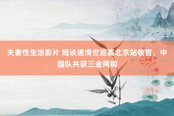 夫妻性生活影片 短谈速滑世巡赛北京站收官，中国队共获三金两铜