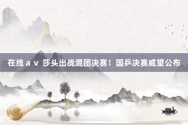 在线ａｖ 莎头出战混团决赛！国乒决赛威望公布