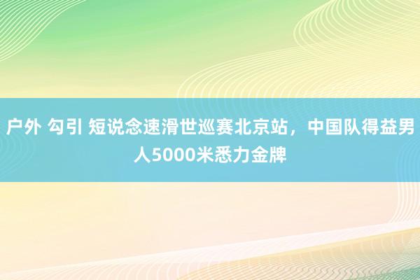 户外 勾引 短说念速滑世巡赛北京站，中国队得益男人5000米悉力金牌