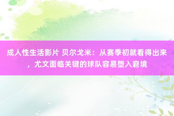 成人性生活影片 贝尔戈米：从赛季初就看得出来，尤文面临关键的球队容易堕入窘境