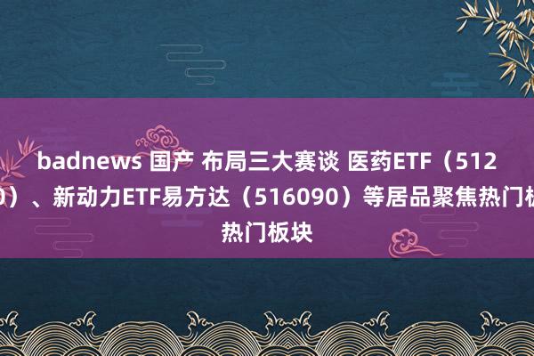 badnews 国产 布局三大赛谈 医药ETF（512010）、新动力ETF易方达（516090）等居品聚焦热门板块