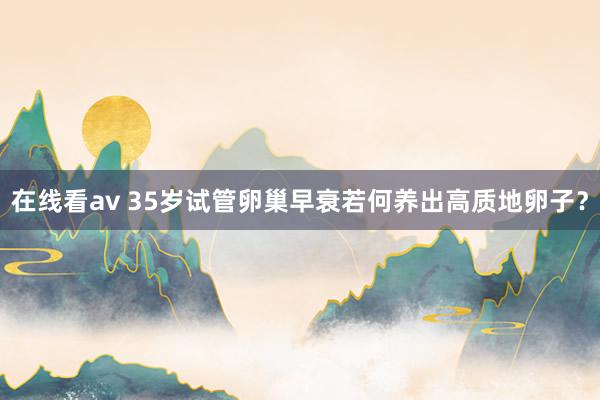 在线看av 35岁试管卵巢早衰若何养出高质地卵子？