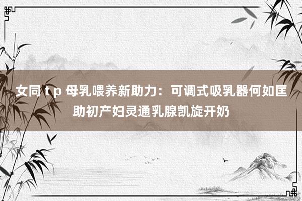 女同 t p 母乳喂养新助力：可调式吸乳器何如匡助初产妇灵通乳腺凯旋开奶