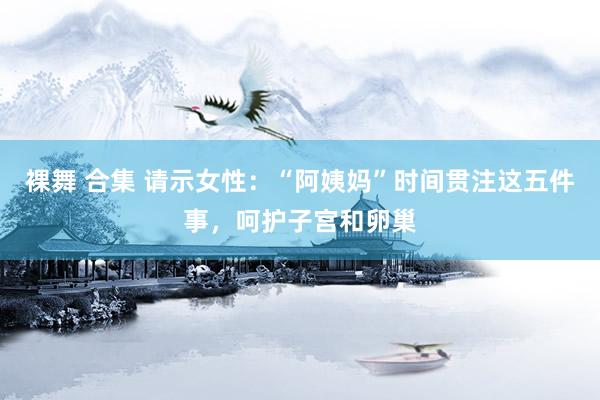 裸舞 合集 请示女性：“阿姨妈”时间贯注这五件事，呵护子宫和卵巢
