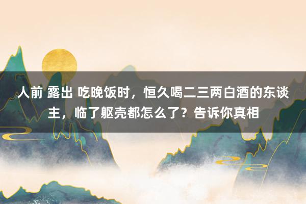 人前 露出 吃晚饭时，恒久喝二三两白酒的东谈主，临了躯壳都怎么了？告诉你真相