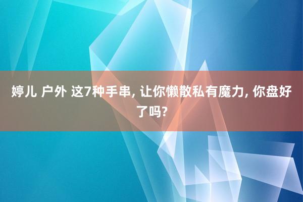 婷儿 户外 这7种手串， 让你懒散私有魔力， 你盘好了吗?