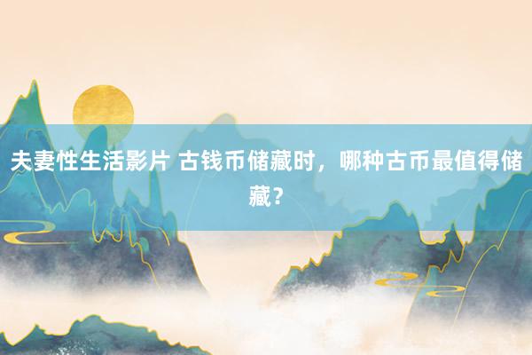 夫妻性生活影片 古钱币储藏时,哪种古币最值得储藏?