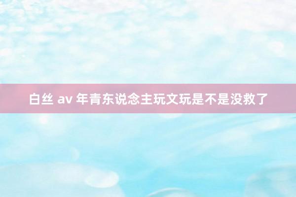 白丝 av 年青东说念主玩文玩是不是没救了