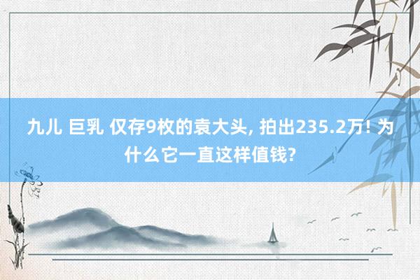 九儿 巨乳 仅存9枚的袁大头， 拍出235.2万! 为什么它一直这样值钱?