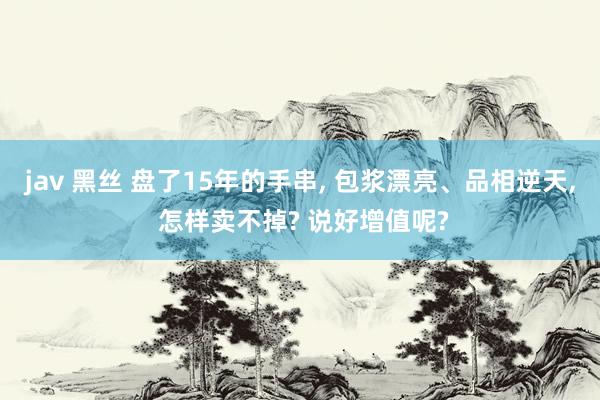 jav 黑丝 盘了15年的手串， 包浆漂亮、品相逆天， 怎样卖不掉? 说好增值呢?