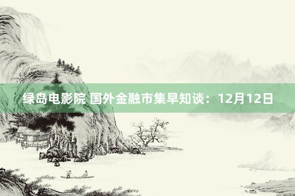 绿岛电影院 国外金融市集早知谈：12月12日