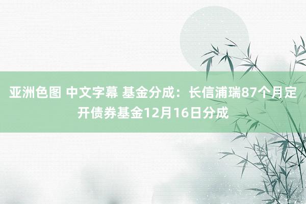 亚洲色图 中文字幕 基金分成：长信浦瑞87个月定开债券基金12月16日分成