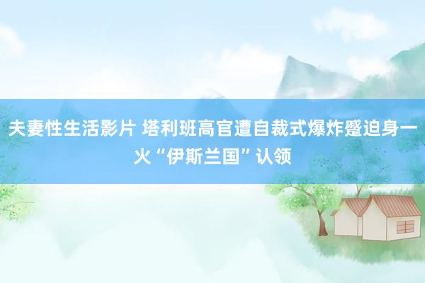 夫妻性生活影片 塔利班高官遭自裁式爆炸蹙迫身一火　“伊斯兰国”认领
