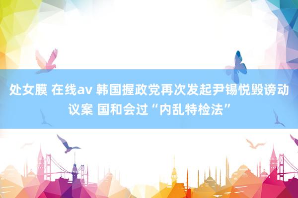 处女膜 在线av 韩国握政党再次发起尹锡悦毁谤动议案 国和会过“内乱特检法”