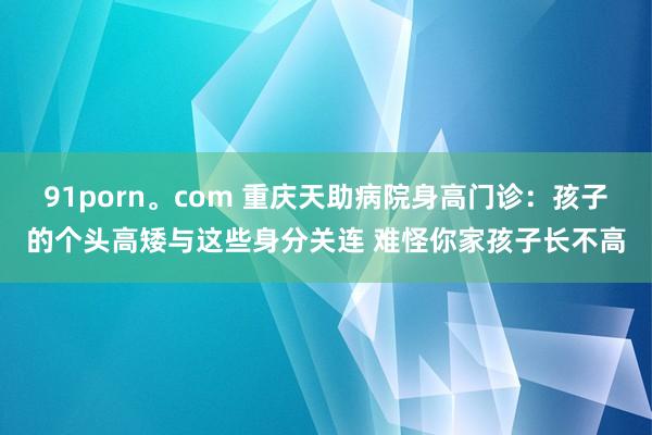 91porn。com 重庆天助病院身高门诊：孩子的个头高矮与这些身分关连 难怪你家孩子长不高