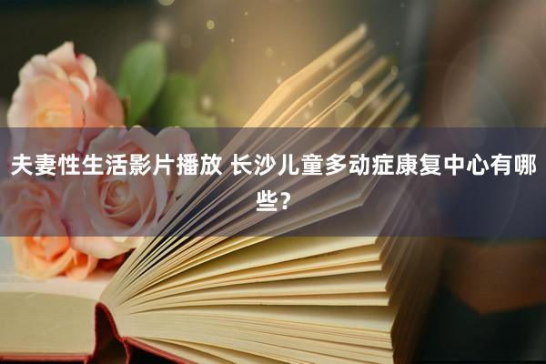 夫妻性生活影片播放 长沙儿童多动症康复中心有哪些？