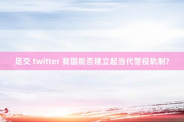 足交 twitter 我国能否建立起当代警役轨制?
