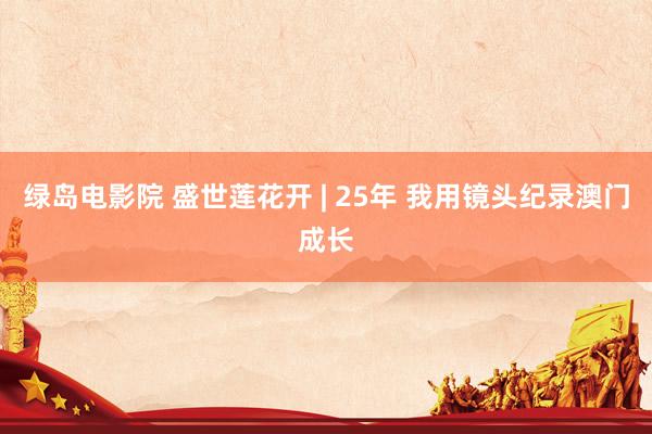 绿岛电影院 盛世莲花开 | 25年 我用镜头纪录澳门成长