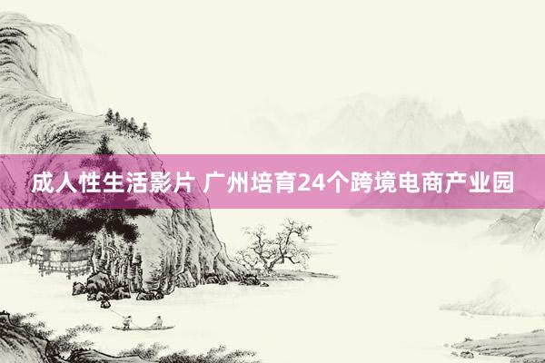 成人性生活影片 广州培育24个跨境电商产业园