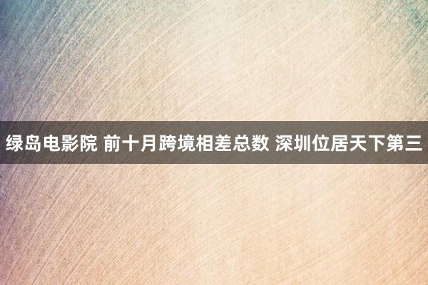 绿岛电影院 前十月跨境相差总数 深圳位居天下第三