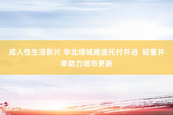 成人性生活影片 华北绿城建造托付并进  轻重并举助力城市更新