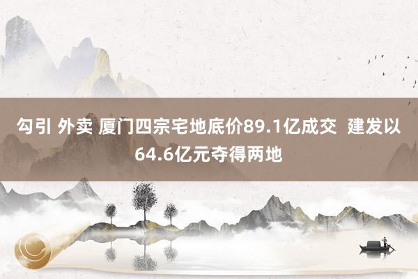 勾引 外卖 厦门四宗宅地底价89.1亿成交  建发以64.6亿元夺得两地