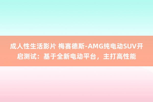 成人性生活影片 梅赛德斯-AMG纯电动SUV开启测试：基于全新电动平台，主打高性能