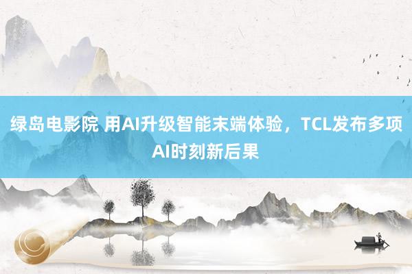 绿岛电影院 用AI升级智能末端体验，TCL发布多项AI时刻新后果