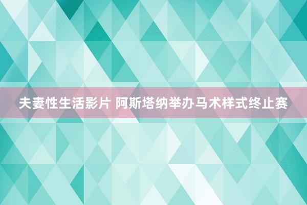 夫妻性生活影片 阿斯塔纳举办马术样式终止赛
