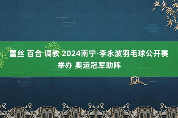 蕾丝 百合 调教 2024南宁·李永波羽毛球公开赛举办 奥运冠军助阵