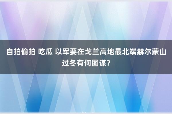 自拍偷拍 吃瓜 以军要在戈兰高地最北端赫尔蒙山过冬有何图谋？