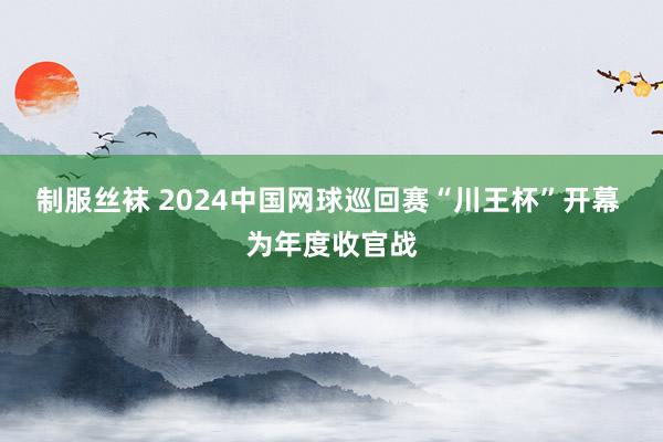 制服丝袜 2024中国网球巡回赛“川王杯”开幕 为年度收官战
