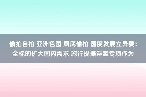 偷拍自拍 亚洲色图 厕底偷拍 国度发展立异委：全标的扩大国内需求 施行提振浮滥专项作为