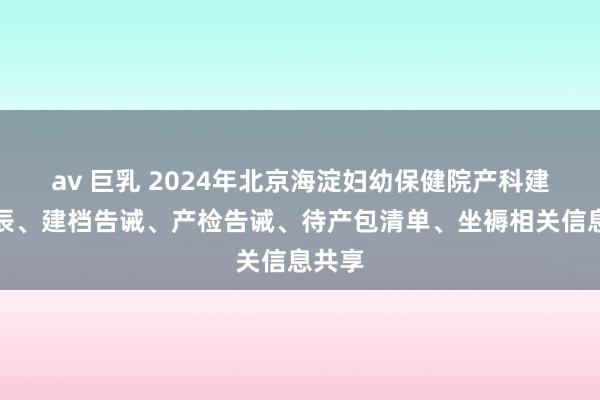av 巨乳 2024年北京海淀妇幼保健院产科建档时辰、建档告诫、产检告诫、待产包清单、坐褥相关信息共享