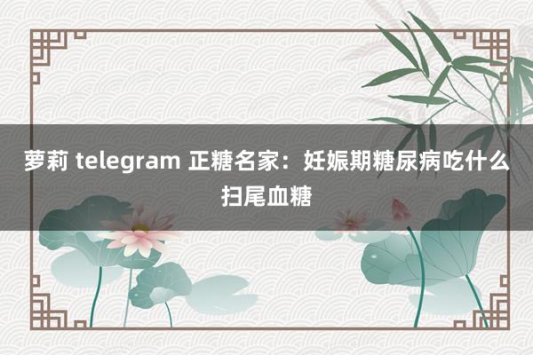 萝莉 telegram 正糖名家：妊娠期糖尿病吃什么扫尾血糖