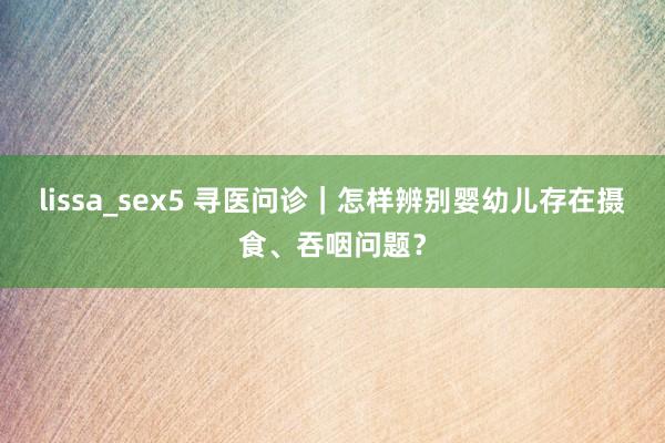 lissa_sex5 寻医问诊｜怎样辨别婴幼儿存在摄食、吞咽问题？