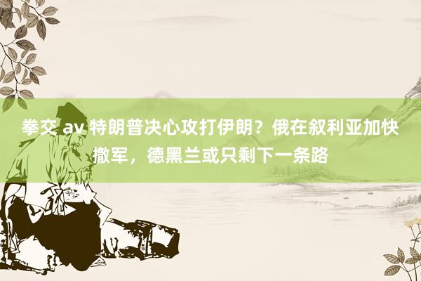 拳交 av 特朗普决心攻打伊朗？俄在叙利亚加快撤军，德黑兰或只剩下一条路