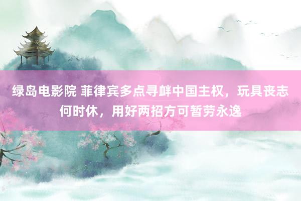 绿岛电影院 菲律宾多点寻衅中国主权，玩具丧志何时休，用好两招方可暂劳永逸