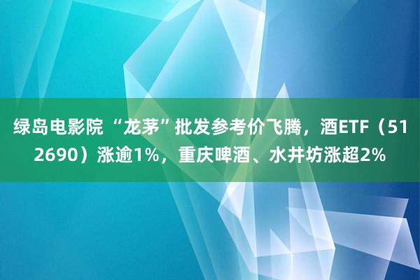 绿岛电影院 “龙茅”批发参考价飞腾，酒ETF（512690）涨逾1%，重庆啤酒、水井坊涨超2%