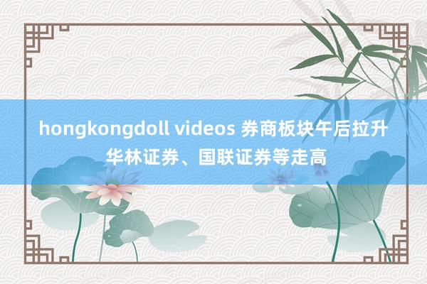 hongkongdoll videos 券商板块午后拉升 华林证券、国联证券等走高